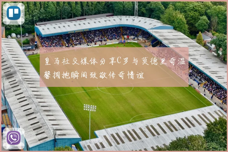 皇马社交媒体分享C罗与莫德里奇温馨拥抱瞬间致敬传奇情谊