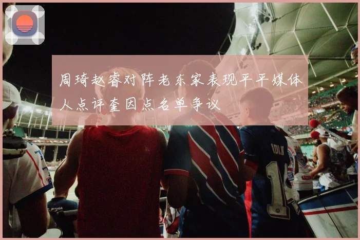 周琦赵睿对阵老东家表现平平媒体人点评奎因点名单争议