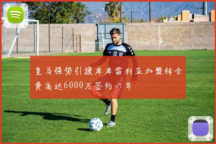 皇马强势引援库库雷利亚加盟转会费高达6000万签约六年
