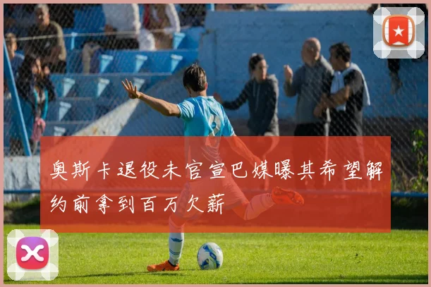 奥斯卡退役未官宣巴媒曝其希望解约前拿到百万欠薪