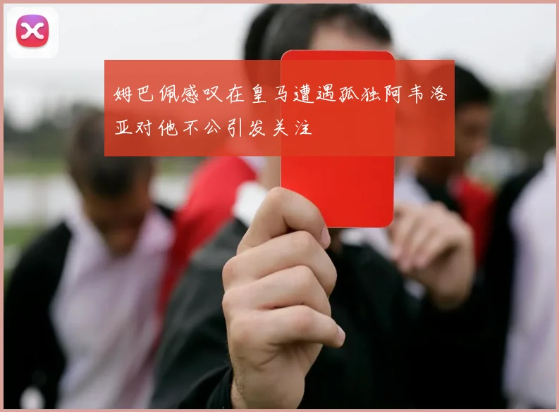 姆巴佩感叹在皇马遭遇孤独阿韦洛亚对他不公引发关注