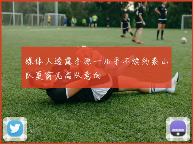 媒体人透露李源一几乎不续约泰山队夏窗无离队意向