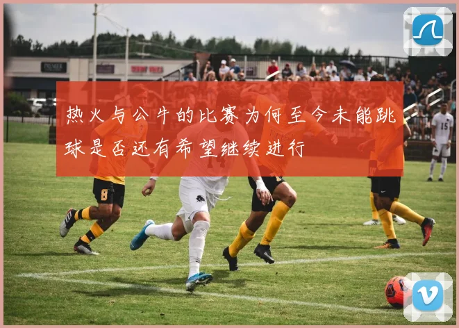 热火与公牛的比赛为何至今未能跳球是否还有希望继续进行