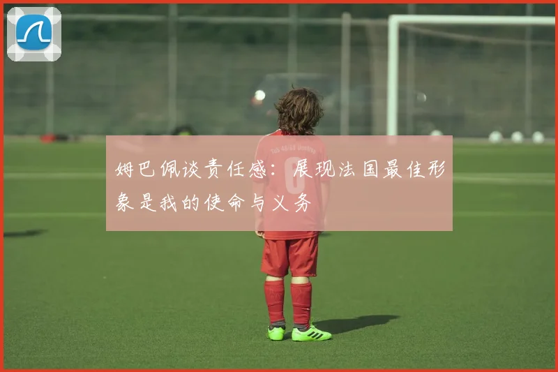 姆巴佩谈责任感：展现法国最佳形象是我的使命与义务