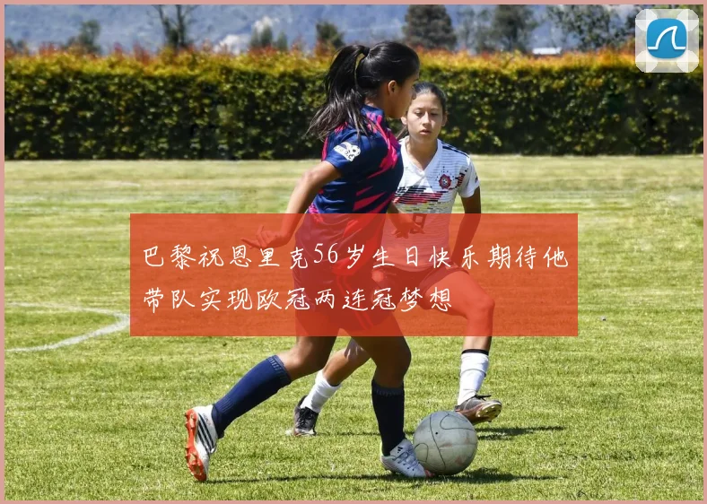 巴黎祝恩里克56岁生日快乐期待他带队实现欧冠两连冠梦想