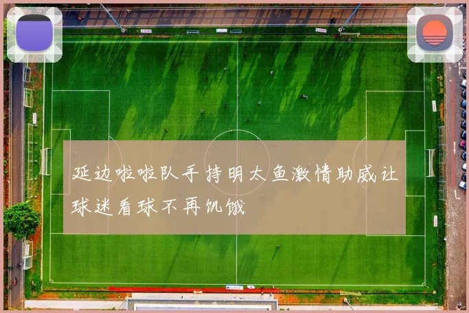 延边啦啦队手持明太鱼激情助威让球迷看球不再饥饿