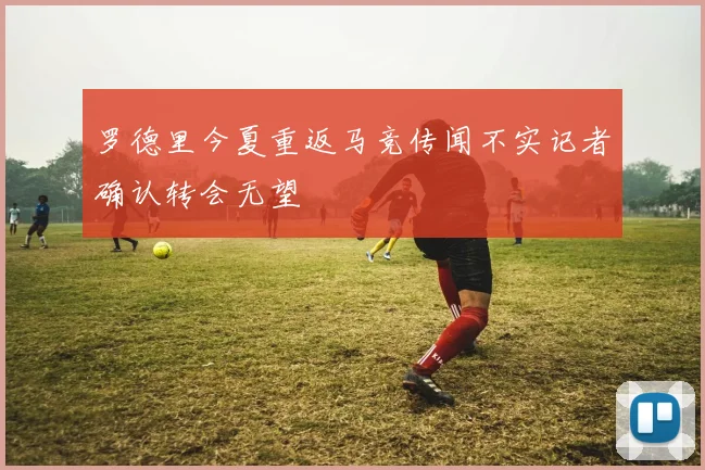 罗德里今夏重返马竞传闻不实记者确认转会无望