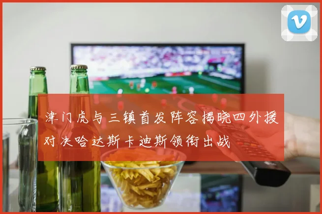 津门虎与三镇首发阵容揭晓四外援对决哈达斯卡迪斯领衔出战