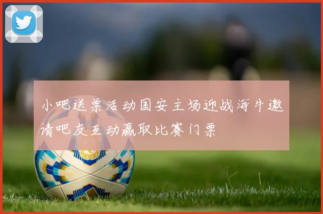 小吧送票活动国安主场迎战海牛邀请吧友互动赢取比赛门票