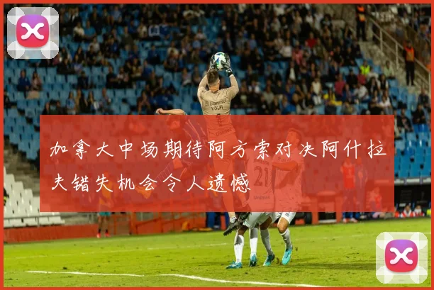 加拿大中场期待阿方索对决阿什拉夫错失机会令人遗憾