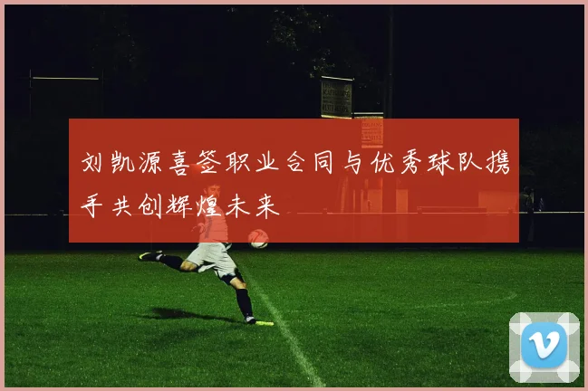 刘凯源喜签职业合同与优秀球队携手共创辉煌未来