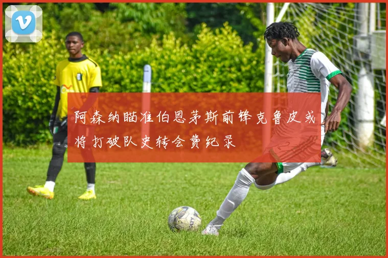 阿森纳瞄准伯恩茅斯前锋克鲁皮或将打破队史转会费纪录